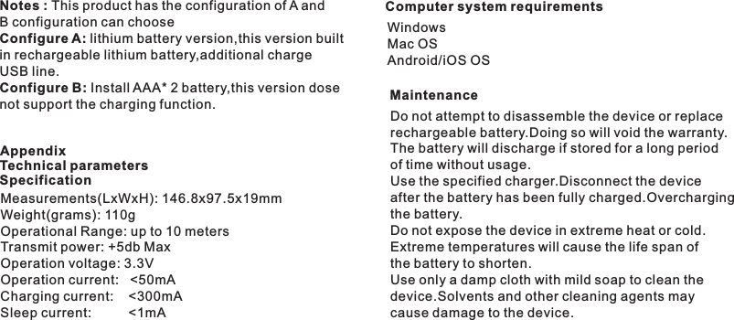 Computer system requirementsWindows Mac OSAndroid/iOS OSMeasurements(LxWxH): 146.8x97.5x19mmWeight(grams): 110gOperational Range: up to 10 metersTransmit power: +5db MaxOperation voltage: 3.3VOperation current:   &lt;50mACharging current:    &lt;300mASleep current:          &lt;1mAAppendixTechnical parametersSpecificationNotes : This product has the configuration of A andB configuration can chooseConfigure A: lithium battery version,this version built in rechargeable lithium battery,additional charge USB line.Configure B: Install AAA* 2 battery,this version dosenot support the charging function. Do not attempt to disassemble the device or replace rechargeable battery.Doing so will void the warranty.The battery will discharge if stored for a long period of time without usage.Use the specified charger.Disconnect the device after the battery has been fully charged.Overcharging the battery.Do not expose the device in extreme heat or cold.Extreme temperatures will cause the life span of the battery to shorten.Use only a damp cloth with mild soap to clean the device.Solvents and other cleaning agents may cause damage to the device.Maintenance