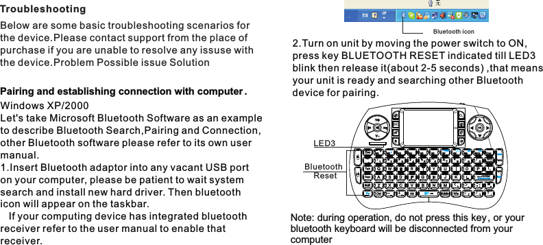 Below are some basic troubleshooting scenarios forthe device.Please contact support from the place ofpurchase if you are unable to resolve any issuse with the device.Problem Possible issue SolutionTroubleshootingWindows XP/2000 Let&apos;s take Microsoft Bluetooth Software as an exampleto describe Bluetooth Search,Pairing and Connection, other Bluetooth software please refer to its own user manual.1.Insert Bluetooth adaptor into any vacant USB port on your computer, please be patient to wait system search and install new hard driver. Then bluetooth icon will appear on the taskbar.    If your computing device has integrated bluetooth receiver refer to the user manual to enable that receiver.Pairing and establishing connection with computer .Bluetooth icon2.Turn on unit by moving the power switch to ON,  press key BLUETOOTH RESET indicated till LED3 blink then release it(about 2-5 seconds) ,that means your unit is ready and searching other Bluetooth device for pairing.Bluetooth     ResetLED3Note: during operation, do not press this key, or your bluetooth keyboard will be disconnected from your  computer