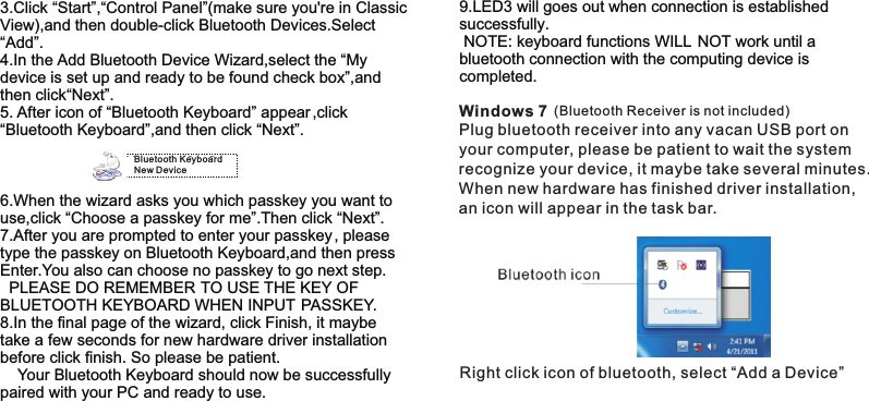 3.Click “Start”,“Control Panel”(make sure you&apos;re in ClassicView),and then double-click Bluetooth Devices.Select  “Add”. 4.In the Add Bluetooth Device Wizard,select the “My device is set up and ready to be found check box”,andthen click“Next”. 5. After icon of “Bluetooth Keyboard” appear ,click “Bluetooth Keyboard”,and then click “Next”.6.When the wizard asks you which passkey you want touse,click “Choose a passkey for me”.Then click “Next”.7.After you are prompted to enter your passkey, please type the passkey on Bluetooth Keyboard,and then press Enter.You also can choose no passkey to go next step.   PLEASE DO REMEMBER TO USE THE KEY OF BLUETOOTH KEYBOARD WHEN INPUT PASSKEY.8.In the final page of the wizard, click Finish, it maybe take a few seconds for new hardware driver installation before click finish. So please be patient.    Your Bluetooth Keyboard should now be successfully paired with your PC and ready to use.  Bluetooth KeyboardNew Device9.LED3 will goes out when connection is established successfully.  NOTE: keyboard functions WILL NOT work until a bluetooth connection with the computing device is completed.Windows 7Plug bluetooth receiver into any vacan USB port on your computer, please be patient to wait the system recognize your device, it maybe take several minutes. When new hardware has finished driver installation, an icon will appear in the task bar. Right click icon of bluetooth, select “Add a Device”(Bluetooth Receiver is not included)