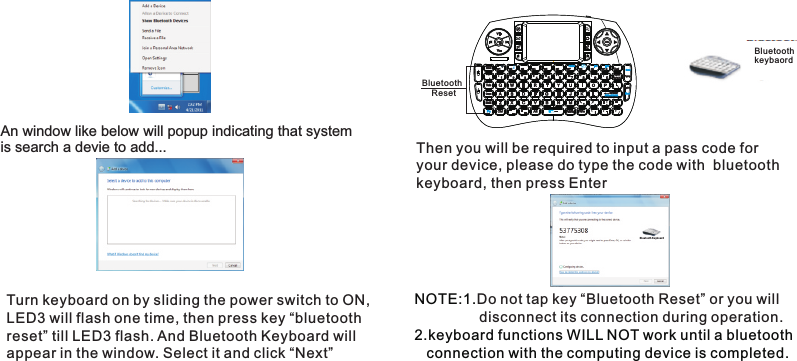 An window like below will popup indicating that system is search a devie to add... Turn keyboard on by sliding the power switch to ON, LED3 will flash one time, then press key “bluetooth reset” till LED3 flash. And Bluetooth Keyboard will appear in the window. Select it and click “Next”Then you will be required to input a pass code for your device, please do type the code with  bluetooth keyboard, then press EnterBluetoothkeybaordBlue tooth K eyboa rd NOTE:1. 2.keyboard functions WILL NOT work until a bluetooth     connection with the computing device is completed.Do not tap key “Bluetooth Reset” or you will                  disconnect its connection during operation. Bluetooth     Reset