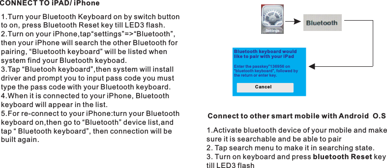 CONNECT TO iPAD/ iPhone1.Turn your Bluetooth Keyboard on by switch button to on, press Bluetooth Reset key till LED3 flash.2.Turn on your iPhone,tap“settings”=&gt;“Bluetooth”, then your iPhone will search the other Bluetooth forpairing, “Bluetooth keyboard” will be listed when system find your Bluetooth keyboad.3.Tap “Bluetooh keyboard”,then system will install driver and prompt you to input pass code you must type the pass code with your Bluetooth keyboard.4.When it is connected to your iPhone, Bluetoothkeyboard will appear in the list.5.For re-connect to your iPhone:turn your Bluetooth keyboard on,then go to “Bluetooth” device list,and tap “ Bluetooth keyboard”, then connection will be built again.Bluetooth keyboard wouldlike to pair with your iPad  Enter the passkey”136956 on“bluetooth keyboard”, foll owed bythe return or enter key.Cancel Connect to other smart mobile with Android  O.S1.Activate bluetooth device of your mobile and make sure it is searchable and be able to pair2. Tap search menu to make it in searching state.3. Turn on keyboard and press bluetooth Reset key till LED3 flash