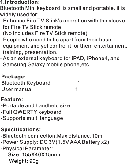 Package:Bluetooth                     1User manual                              1KeyboardFeature:-Portable and handheld size-Full QWERTY keyboard-Supports multi language 1.Introduction:Bluetooth Mini keyboard  is small and portable, it is widely used for:-   for Fire TV Stick remote   (No includes Fire TV Stick remote)- People who need to be apart from their base   equipment and yet control it for their  entertaiment,   training, presentation.- As an external keyboard for iPAD, iPhone4, and   Samsung Galaxy mobile phone,etc   Enhance Fire TV Stick’s operation with the sleeveSpecifications:-Bluetooth connection;Max distance:10m-Power Supply: DC 3V(1.5V AAA Battery x2)-Physical Parameter:             Size: 155X46X15mm Weight: 90g