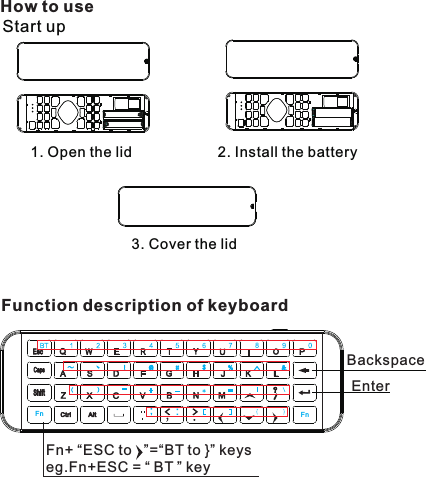 How to useStart up 1. Open the lid 2. Install the battery3. Cover the lidFunction description of keyboardFn+  ESC to   ”=“BT to }” keyseg.Fn+ESC = “ BT ” key“BackspaceEnterFn Fn