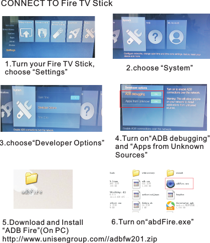 CONNECT TO Fire TV Stick1.Turn your Fire TV Stick,choose “Settings” 2.choose “System”3.choose“Developer Options” 4.Turn on“ADB ” and “Apps from Unknown Sources” debugging5.Download and Install“ADB Fire”(On PC)http://www.unisengroup.com//adbfw201.zip6.Turn on  “abdFire.exe”
