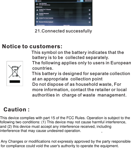 21.Connected successfully                                                                                          Notice to customers:              This symbol on the battery indicates that the                          battery is to be  collected separately.                         The following applies only to users in European                          countries.             This battery is designed for separate collection                          at an appropriate  collection point.                                                               Do not dispose of as household waste, For                          more information, contact the retailer or local                          authorities in  charge of waste  management.                                   This device complies with part 15 of the FCC Rules. Operation is subject to the following two conditions: (1) This device may not cause harmful interference, and (2) this device must accept any interference received, including interference that may cause undesired operation.Any Changes or modifications not expressly approved by the party responsible for compliance could void the user&apos;s authority to operate the equipment.Caution : 