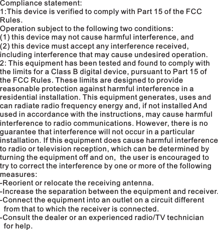 Compliance statement:1:This device is verified to comply with Part 15 of the FCC Rules. Operation subject to the following two conditions: (1) this device may not cause harmful interference, and(2) this device must accept any interference received, including interference that may cause undesired operation.2: This equipment has been tested and found to comply withthe limits for a Class B digital device, pursuant to Part 15 of the FCC Rules. These limits are designed to provide reasonable protection against harmful interference in aresidential installation. This equipment generates, uses and can radiate radio frequency energy and, if not installed And used in accordance with the instructions, may cause harmful interference to radio communications. However, there is noguarantee that interference will not occur in a particularinstallation. If this equipment does cause harmful interference to radio or television reception, which can be determined by turning the equipment off and on,  the user is encouraged to try to correct the interference by one or more of the following measures:-Reorient or relocate the receiving antenna.-Increase the separation between the equipment and receiver.-Connect the equipment into an outlet on a circuit different   from that to which the receiver is connected.-Consult the dealer or an experienced radio/TV technician   for help.