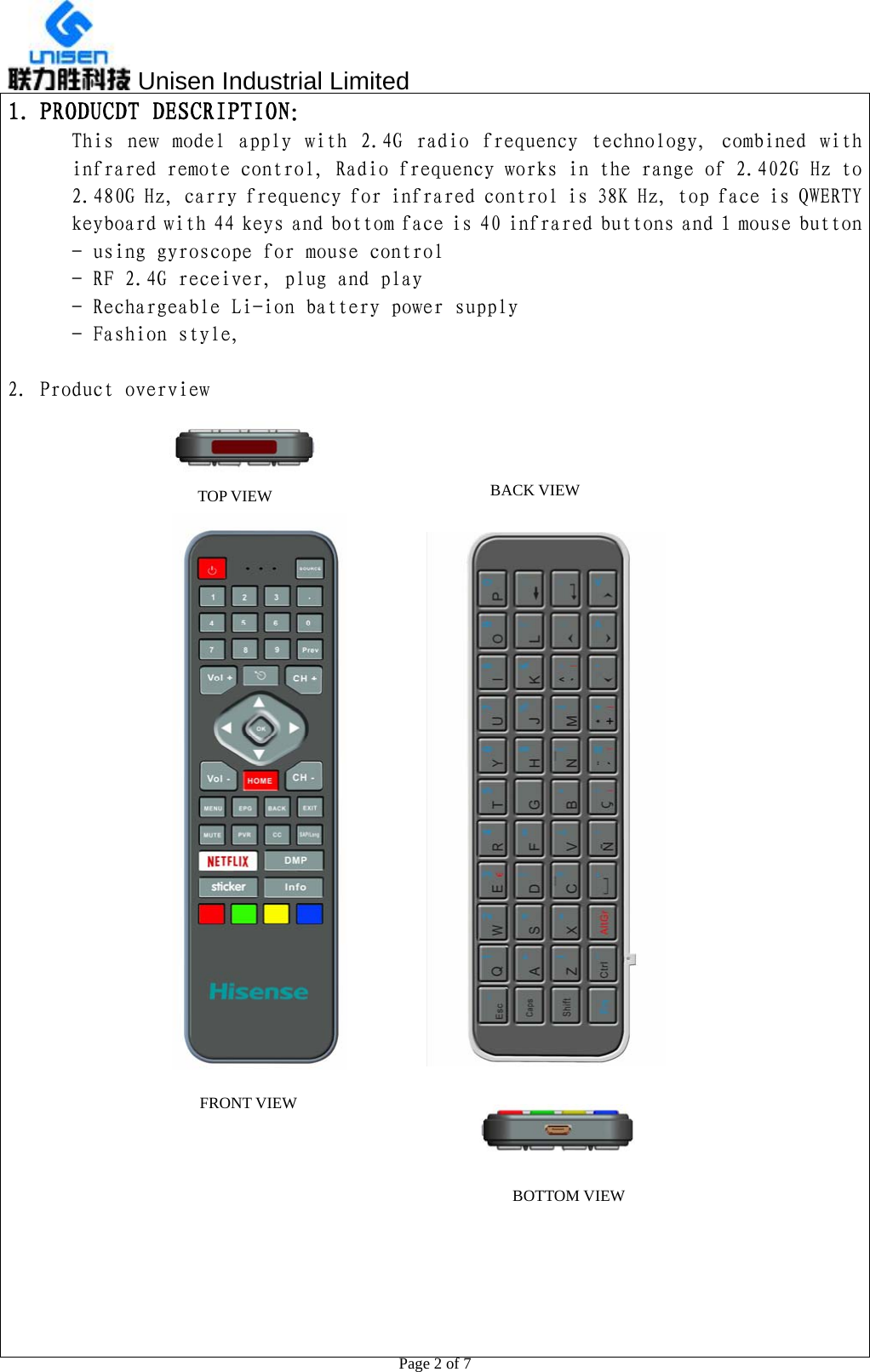  Unisen Industrial Limited                                                  Page 2 of 7 1. PRODUCDT DESCRIPTION： This  new  model  apply  with  2.4G  radio  frequency  technology,  combined with infrared remote control, Radio frequency works in the range of 2.402G Hz to 2.480G Hz, carry frequency for infrared control is 38K Hz, top face is QWERTY keyboard with 44 keys and bottom face is 40 infrared buttons and 1 mouse button - using gyroscope for mouse control - RF 2.4G receiver, plug and play - Rechargeable Li-ion battery power supply - Fashion style,   2. Product overview                       TOP VIEW FRONT VIEW BOTTOM VIEWBACK VIEW