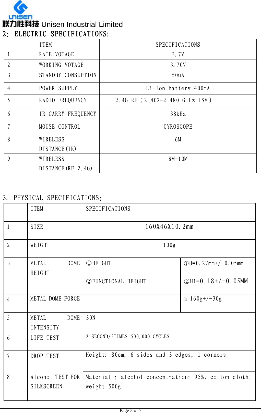  Unisen Industrial Limited                                                  Page 3 of 7 2：ELECTRIC SPECIFICATIONS: ITEM  SPECIFICATIONS 1  RATE VOTAGE  3.7V 2  WORKING VOTAGE  3.70V 3  STANDBY CONSUPTION  50uA 4  POWER SUPPLY  Li-ion battery 400mA 5  RADIO FREQUENCY  2.4G RF（2.402-2.480 G Hz ISM） 6  IR CARRY FREQUENCY  38kHz 7  MOUSE CONTROL  GYROSCOPE 8  WIRELESS DISTANCE(IR) 6M 9  WIRELESS DISTANCE(RF 2.4G) 8M-10M   3. PHYSICAL SPECIFICATIONS：   ITEM  SPECIFICATIONS 1  SIZE  160X46X10.2mm 2  WEIGHT  100g ①HEIGHT   ①H=0.27mm+/-0.05mm 3 METAL DOME HEIGHT ②FUNCTIONAL HEIGHT   ②H1=0.18+/-0.05MM 4  METAL DOME FORCE    m=160g+/-30g 5 METAL DOME INTENSITY 30N 6  LIFE TEST  2 SECOND/3TIMES 500,000 CYCLES 7  DROP TEST  Height: 80cm, 6 sides and 3 edges, 1 corners 8  Alcohol TEST FOR SILKSCREEN Material ：alcohol concentration：95%，cotton cloth，weight 500g  