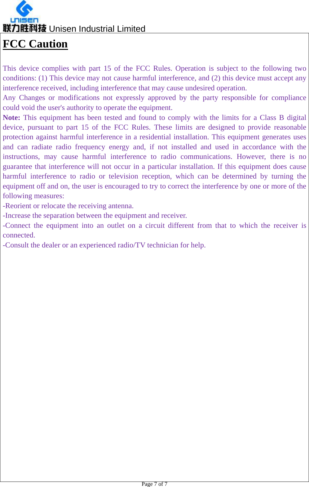  Unisen Industrial Limited                                                  Page 7 of 7 FCC Caution   This device complies with part 15 of the FCC Rules. Operation is subject to the following two conditions: (1) This device may not cause harmful interference, and (2) this device must accept any interference received, including interference that may cause undesired operation. Any Changes or modifications not expressly approved by the party responsible for compliance could void the user&apos;s authority to operate the equipment. Note: This equipment has been tested and found to comply with the limits for a Class B digital device, pursuant to part 15 of the FCC Rules. These limits are designed to provide reasonable protection against harmful interference in a residential installation. This equipment generates uses and can radiate radio frequency energy and, if not installed and used in accordance with the instructions, may cause harmful interference to radio communications. However, there is no guarantee that interference will not occur in a particular installation. If this equipment does cause harmful interference to radio or television reception, which can be determined by turning the equipment off and on, the user is encouraged to try to correct the interference by one or more of the following measures: -Reorient or relocate the receiving antenna. -Increase the separation between the equipment and receiver. -Connect the equipment into an outlet on a circuit different from that to which the receiver is connected. -Consult the dealer or an experienced radio/TV technician for help.  