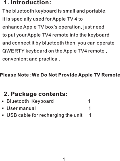               Introduction:           The bluetooth keyboard is small and portable,           it is  used for Apple TV 4 to           e         Please Note :We Do Not Provide Apple TV Remote 1.nhance Apple TV box’s operation, just need            to put your Apple TV4 remote into the keyboard            and connect it by bluetooth then  you can operate           QWERTY keyboard on the Apple TV4 remote ,            convenient and practical.         specially Bluetooth                             1User manual                                        1USB cable for recharging the unit                         Keyboard     112. Package contents: