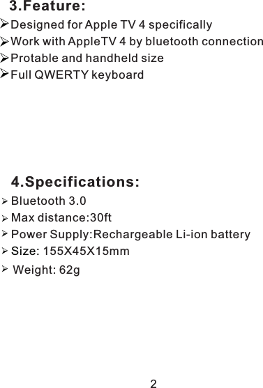    3.Feature:            Designed for Apple TV 4 specifically Work with AppleTV 4 by bluetooth connection  Protable and handheld size    Full QWERTY keyboard 4.Specifications:Max distance:30ftBluetooth 3.0155X45X15mm Power Supply:Rechargeable Li-ion battery Size: 2Weight: 62g