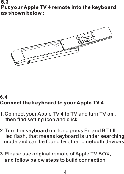 6.3Put your Apple TV 4 remote into the keyboardas shown below :   6.4Connect the keyboard to your Apple TV 41.Connect your Apple TV 4 to TV and turn TV on ,    then find setting icon and click.    2.Turn the keyboard on, long press Fn and BT till     led flash, that means keyboard is under searching   mode and can be found by other bluetooth devices3.Please use original remote of Apple TV BOX，   and follow below steps to build connection 4.