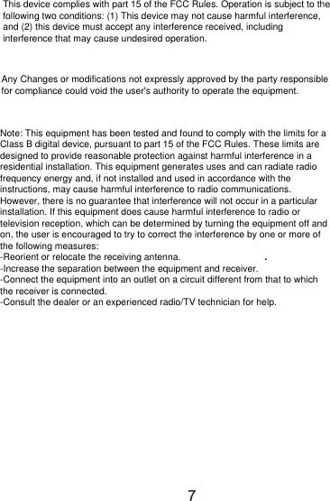                                                                                                                                                  .                                      7This device complies with part 15 of the FCC Rules. Operation is subject to the following two conditions: (1) This device may not cause harmful interference, and (2) this device must accept any interference received, including interference that may cause undesired operation.Any Changes or modifications not expressly approved by the party responsible for compliance could void the user&apos;s authority to operate the equipment.Note: This equipment has been tested and found to comply with the limits for a Class B digital device, pursuant to part 15 of the FCC Rules. These limits are designed to provide reasonable protection against harmful interference in a residential installation. This equipment generates uses and can radiate radio frequency energy and, if not installed and used in accordance with the instructions, may cause harmful interference to radio communications. However, there is no guarantee that interference will not occur in a particular installation. If this equipment does cause harmful interference to radio or television reception, which can be determined by turning the equipment off and on, the user is encouraged to try to correct the interference by one or more of the following measures:-Reorient or relocate the receiving antenna.-Increase the separation between the equipment and receiver.-Connect the equipment into an outlet on a circuit different from that to which the receiver is connected.-Consult the dealer or an experienced radio/TV technician for help.