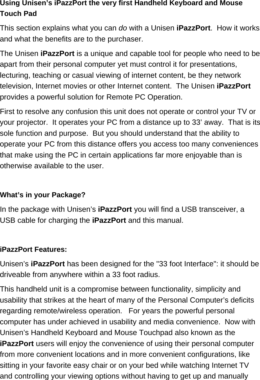 Using Unisen’s iPazzPort the very first Handheld Keyboard and Mouse Touch Pad This section explains what you can do with a Unisen iPazzPort.  How it works and what the benefits are to the purchaser.  The Unisen iPazzPort is a unique and capable tool for people who need to be apart from their personal computer yet must control it for presentations, lecturing, teaching or casual viewing of internet content, be they network television, Internet movies or other Internet content.  The Unisen iPazzPort provides a powerful solution for Remote PC Operation.  First to resolve any confusion this unit does not operate or control your TV or your projector.  It operates your PC from a distance up to 33’ away.  That is its sole function and purpose.  But you should understand that the ability to operate your PC from this distance offers you access too many conveniences that make using the PC in certain applications far more enjoyable than is otherwise available to the user.   What’s in your Package? In the package with Unisen’s iPazzPort you will find a USB transceiver, a USB cable for charging the iPazzPort and this manual.  iPazzPort Features:  Unisen’s iPazzPort has been designed for the &quot;33 foot Interface&quot;: it should be driveable from anywhere within a 33 foot radius.  This handheld unit is a compromise between functionality, simplicity and usability that strikes at the heart of many of the Personal Computer’s deficits regarding remote/wireless operation.   For years the powerful personal computer has under achieved in usability and media convenience.  Now with Unisen’s Handheld Keyboard and Mouse Touchpad also known as the iPazzPort users will enjoy the convenience of using their personal computer from more convenient locations and in more convenient configurations, like sitting in your favorite easy chair or on your bed while watching Internet TV and controlling your viewing options without having to get up and manually 