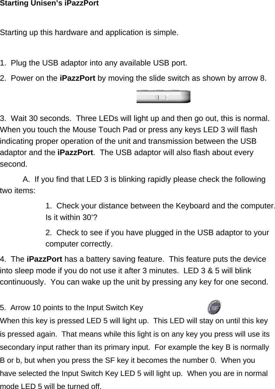 Starting Unisen’s iPazzPort  Starting up this hardware and application is simple.    1.  Plug the USB adaptor into any available USB port. 2.  Power on the iPazzPort by moving the slide switch as shown by arrow 8.   3.  Wait 30 seconds.  Three LEDs will light up and then go out, this is normal.  When you touch the Mouse Touch Pad or press any keys LED 3 will flash indicating proper operation of the unit and transmission between the USB adaptor and the iPazzPort.  The USB adaptor will also flash about every second.    A.  If you find that LED 3 is blinking rapidly please check the following two items: 1.  Check your distance between the Keyboard and the computer.  Is it within 30’? 2.  Check to see if you have plugged in the USB adaptor to your computer correctly. 4.  The iPazzPort has a battery saving feature.  This feature puts the device into sleep mode if you do not use it after 3 minutes.  LED 3 &amp; 5 will blink continuously.  You can wake up the unit by pressing any key for one second.  5.  Arrow 10 points to the Input Switch Key  When this key is pressed LED 5 will light up.  This LED will stay on until this key is pressed again.  That means while this light is on any key you press will use its secondary input rather than its primary input.  For example the key B is normally B or b, but when you press the SF key it becomes the number 0.  When you have selected the Input Switch Key LED 5 will light up.  When you are in normal mode LED 5 will be turned off.  