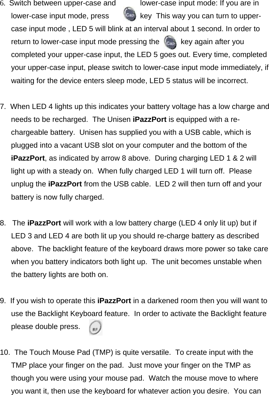 6.  Switch between upper-case and  lower-case input mode: If you are in lower-case input mode, press  key  This way you can turn to upper-case input mode , LED 5 will blink at an interval about 1 second. In order to return to lower-case input mode pressing the        key again after you completed your upper-case input, the LED 5 goes out. Every time, completed your upper-case input, please switch to lower-case input mode immediately, if waiting for the device enters sleep mode, LED 5 status will be incorrect.  7.  When LED 4 lights up this indicates your battery voltage has a low charge and needs to be recharged.  The Unisen iPazzPort is equipped with a re-chargeable battery.  Unisen has supplied you with a USB cable, which is plugged into a vacant USB slot on your computer and the bottom of the iPazzPort, as indicated by arrow 8 above.  During charging LED 1 &amp; 2 will light up with a steady on.  When fully charged LED 1 will turn off.  Please unplug the iPazzPort from the USB cable.  LED 2 will then turn off and your battery is now fully charged.  8.   The iPazzPort will work with a low battery charge (LED 4 only lit up) but if LED 3 and LED 4 are both lit up you should re-charge battery as described above.  The backlight feature of the keyboard draws more power so take care when you battery indicators both light up.  The unit becomes unstable when the battery lights are both on.  9.  If you wish to operate this iPazzPort in a darkened room then you will want to use the Backlight Keyboard feature.  In order to activate the Backlight feature please double press.   10.  The Touch Mouse Pad (TMP) is quite versatile.  To create input with the TMP place your finger on the pad.  Just move your finger on the TMP as though you were using your mouse pad.  Watch the mouse move to where you want it, then use the keyboard for whatever action you desire.  You can 