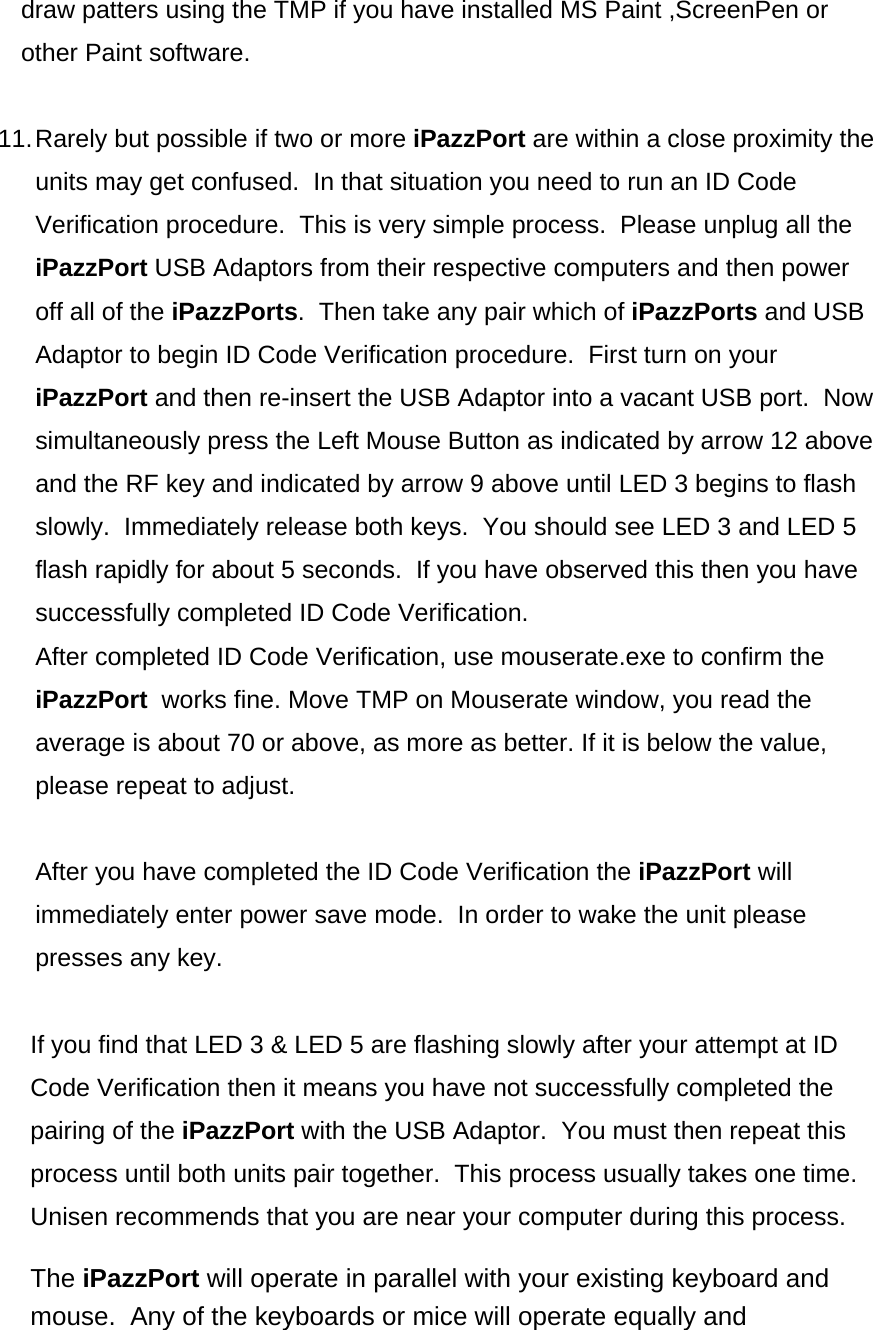 draw patters using the TMP if you have installed MS Paint ,ScreenPen or other Paint software.   11. Rarely but possible if two or more iPazzPort are within a close proximity the units may get confused.  In that situation you need to run an ID Code Verification procedure.  This is very simple process.  Please unplug all the iPazzPort USB Adaptors from their respective computers and then power off all of the iPazzPorts.  Then take any pair which of iPazzPorts and USB Adaptor to begin ID Code Verification procedure.  First turn on your iPazzPort and then re-insert the USB Adaptor into a vacant USB port.  Now simultaneously press the Left Mouse Button as indicated by arrow 12 above and the RF key and indicated by arrow 9 above until LED 3 begins to flash slowly.  Immediately release both keys.  You should see LED 3 and LED 5 flash rapidly for about 5 seconds.  If you have observed this then you have successfully completed ID Code Verification.   After completed ID Code Verification, use mouserate.exe to confirm the iPazzPort  works fine. Move TMP on Mouserate window, you read the average is about 70 or above, as more as better. If it is below the value, please repeat to adjust.  After you have completed the ID Code Verification the iPazzPort will immediately enter power save mode.  In order to wake the unit please presses any key.   If you find that LED 3 &amp; LED 5 are flashing slowly after your attempt at ID Code Verification then it means you have not successfully completed the pairing of the iPazzPort with the USB Adaptor.  You must then repeat this process until both units pair together.  This process usually takes one time.  Unisen recommends that you are near your computer during this process.  The iPazzPort will operate in parallel with your existing keyboard and mouse.  Any of the keyboards or mice will operate equally and 