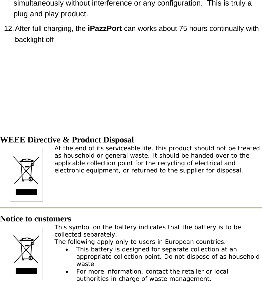 simultaneously without interference or any configuration.  This is truly a plug and play product. 12. After full charging, the iPazzPort can works about 75 hours continually with backlight off       WEEE Directive &amp; Product Disposal At the end of its serviceable life, this product should not be treated as household or general waste. It should be handed over to the applicable collection point for the recycling of electrical and electronic equipment, or returned to the supplier for disposal.      Notice to customers This symbol on the battery indicates that the battery is to be collected separately.  The following apply only to users in European countries. • This battery is designed for separate collection at an appropriate collection point. Do not dispose of as household waste • For more information, contact the retailer or local authorities in charge of waste management.              