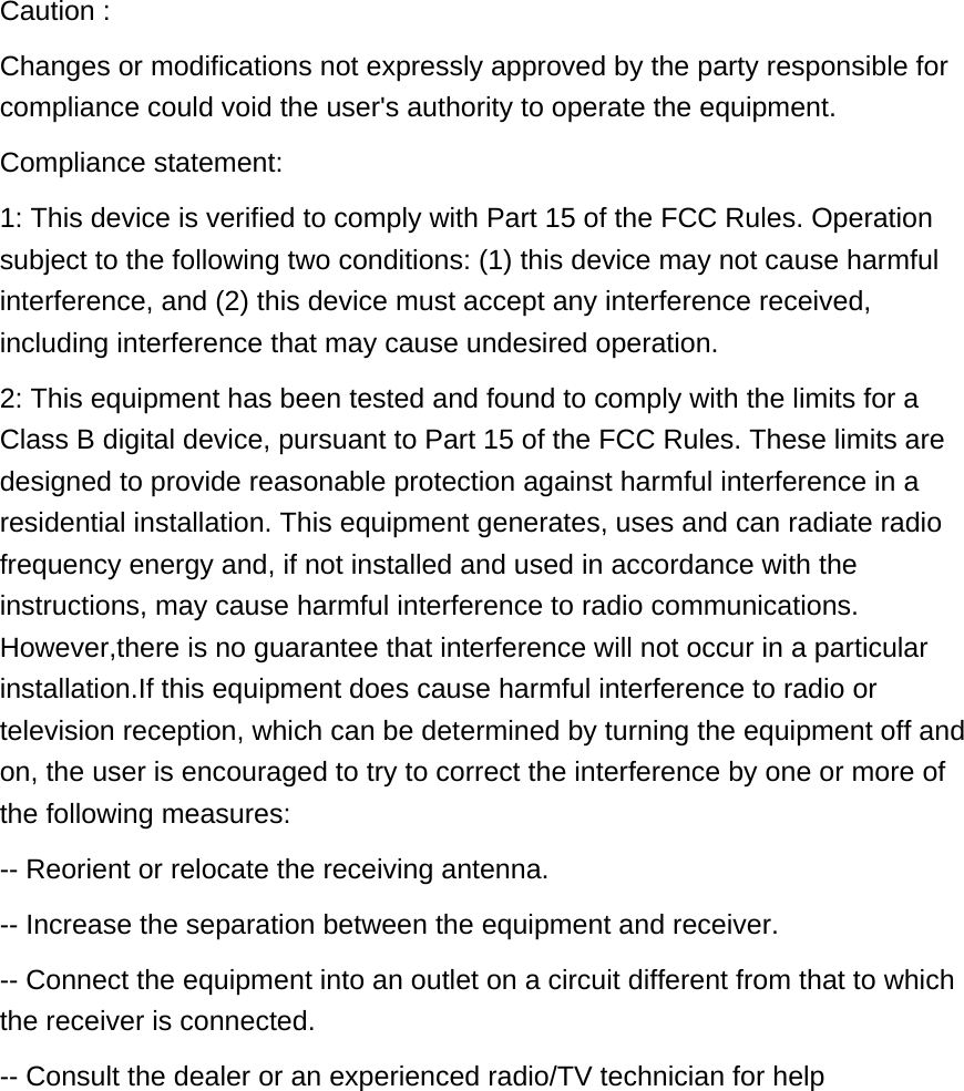Caution :  Changes or modifications not expressly approved by the party responsible for compliance could void the user&apos;s authority to operate the equipment. Compliance statement: 1: This device is verified to comply with Part 15 of the FCC Rules. Operation subject to the following two conditions: (1) this device may not cause harmful interference, and (2) this device must accept any interference received, including interference that may cause undesired operation. 2: This equipment has been tested and found to comply with the limits for a Class B digital device, pursuant to Part 15 of the FCC Rules. These limits are designed to provide reasonable protection against harmful interference in a residential installation. This equipment generates, uses and can radiate radio frequency energy and, if not installed and used in accordance with the instructions, may cause harmful interference to radio communications. However,there is no guarantee that interference will not occur in a particular installation.If this equipment does cause harmful interference to radio or television reception, which can be determined by turning the equipment off and on, the user is encouraged to try to correct the interference by one or more of the following measures: -- Reorient or relocate the receiving antenna. -- Increase the separation between the equipment and receiver. -- Connect the equipment into an outlet on a circuit different from that to which the receiver is connected. -- Consult the dealer or an experienced radio/TV technician for help 