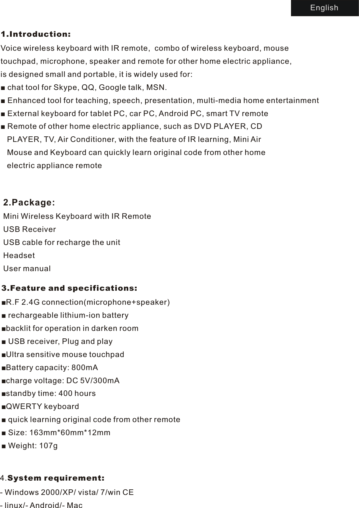 1.Introduction:Voice  wireless keyboard with IR remote,  combo of wireless keyboard, mouse touchpad, microphone, speaker and remote for other home electric appliance, is designed small and portable, it is widely used for:■  chat tool for Skype, QQ, Google talk, MSN.■  Enhanced tool for teaching, speech, presentation, multi-media home entertainment■  External keyboard for tablet PC, car PC, Android PC, smart TV remote■  Remote of other home electric appliance, such as DVD PLAYER, CD   PLAYER, TV, Air Conditioner, with the feature of IR learning, Mini Air    Mouse and Keyboard can quickly learn original code from other home   electric appliance remote    2.Package:Mini Wireless Keyboard with IR RemoteUSB ReceiverUSB cable for recharge the unitHeadsetUser manual3.Feature and specifications:■R.F 2.4G connection(microphone+speaker)■  rechargeable lithium-ion battery■backlit for operation in darken room■  USB receiver, Plug and play■Ultra sensitive mouse touchpad■Battery capacity: 800mA■charge voltage: DC 5V/300mA■standby time: 400 hours■QWERTY keyboard■  quick learning original code from other remote■  Size: 163mm*60mm*12mm■  Weight: 107gEnglish4.System requirement:-  Windows 2000/XP/ vista/ 7/win CE-  linux/- Android/- Mac