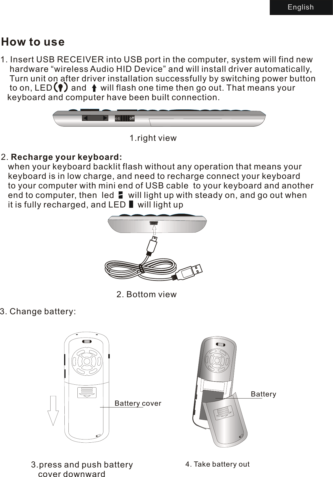 How to use1.right view2. Bottom view2. Recharge your keyboard:    when your keyboard backlit flash without any operation that means your    keyboard is in low charge, and need to recharge connect your keyboard    to your computer with mini end of USB cable  to your keyboard and another    end to computer, then  led      will light up with steady on, and go out when    it is fully recharged, and LED     will light upEnglish3.press and push battery    cover downward4. Ta ke battery outBattery coverBattery3. Change battery:1. Insert USB RECEIVER into USB port in the computer, system will find new    hardware “wireless Audio HID Device” and will install driver automatically,    Turn unit on after driver installation successfully by switching power button     to on, LED        and      will flash one time then go out. That means your    keyboard and computer have been built connection.