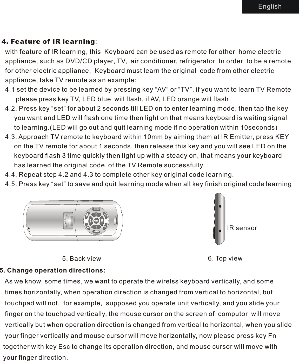 4. Feature of IR learning:  with feature of IR learning, this  Keyboard can be used as remote for other  home electric   appliance, such as DVD/CD player, TV,  air conditioner, refrigerator. In order  to be a remote   for other electric appliance,  Keyboard must learn the original  code from other electric   appliance, take TV remote as an example:  4.1 set the device to be learned by pressing key “AV” or “TV”, if you want to learn TV Remote        please press key TV, LED blue  will flash, if AV, LED orange will flash   4.2. Press key “set” for about 2 seconds till LED on to enter learning mode, then tap the key        you want and LED will flash one time then light on that means keyboard is waiting signal       to learning.(LED will go out and quit learning mode if no operation within 10seconds)  4.3. Approach TV remote to keyboard within 10mm by aiming them at IR Emitter, press KEY        on the TV remote for about 1 seconds, then release this key and you will see LED on the        keyboard flash 3 time quickly then light up with a steady on, that means your keyboard        has learned the original code  of the TV Remote successfully.  4.4. Repeat step 4.2 and 4.3 to complete other key original code learning.   4.5. Press key “set” to save and quit learning mode when all key finish original code learning   5. Back view 6. Top viewIR sensor5. Change operation directions:   As we know, some times, we want to operate the wirelss keyboard vertically, and some    times horizontally, when operation direction is changed from vertical to horizontal, but    touchpad will not,  for example,  supposed you operate unit vertically, and you slide your    finger on the touchpad vertically, the mouse cursor on the screen of  computor  will move    vertically but when operation direction is changed from vertical to horizontal, when you slide   your finger vertically and mouse cursor will move horizontally, now please press key Fn   together with key Esc to change its operation direction, and mouse cursor will move with   your finger direction. EnglishMENUSETInputAVTVOKVL+OVOL--CHCH+