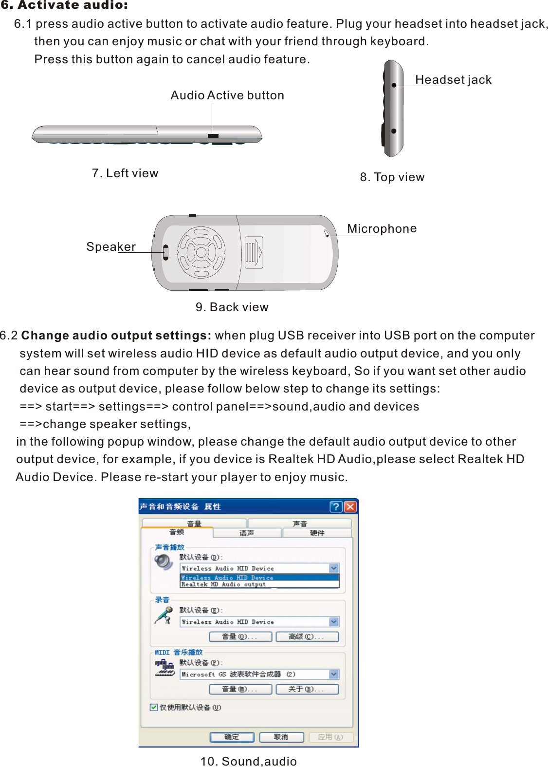 8. To p view9. Back view10. Sound,audio6. Activate audio:     6.1 press audio active button to activate audio feature. Plug your headset into headset jack,          then you can enjoy music or chat with your friend through keyboard.           Press this button again to cancel audio feature.7. Left viewAudio Active buttonHeadset jackchonMi rop e6.2 Change audio output settings: when plug USB receiver into USB port on the computer      system will set wireless audio HID device as default audio output device, and you only       can hear sound from computer by the wireless keyboard, So if you want set other audio      device as output device, please follow below step to change its settings:      ==&gt; start==&gt; settings==&gt; control panel==&gt;sound,audio and devices      ==&gt;change speaker settings,      in the following popup window, please change the default audio output device to other      output device, for example, if you device is Realtek HD Audio,please select Realtek HD     Audio Device. Please re-start your player to enjoy music.Speaker