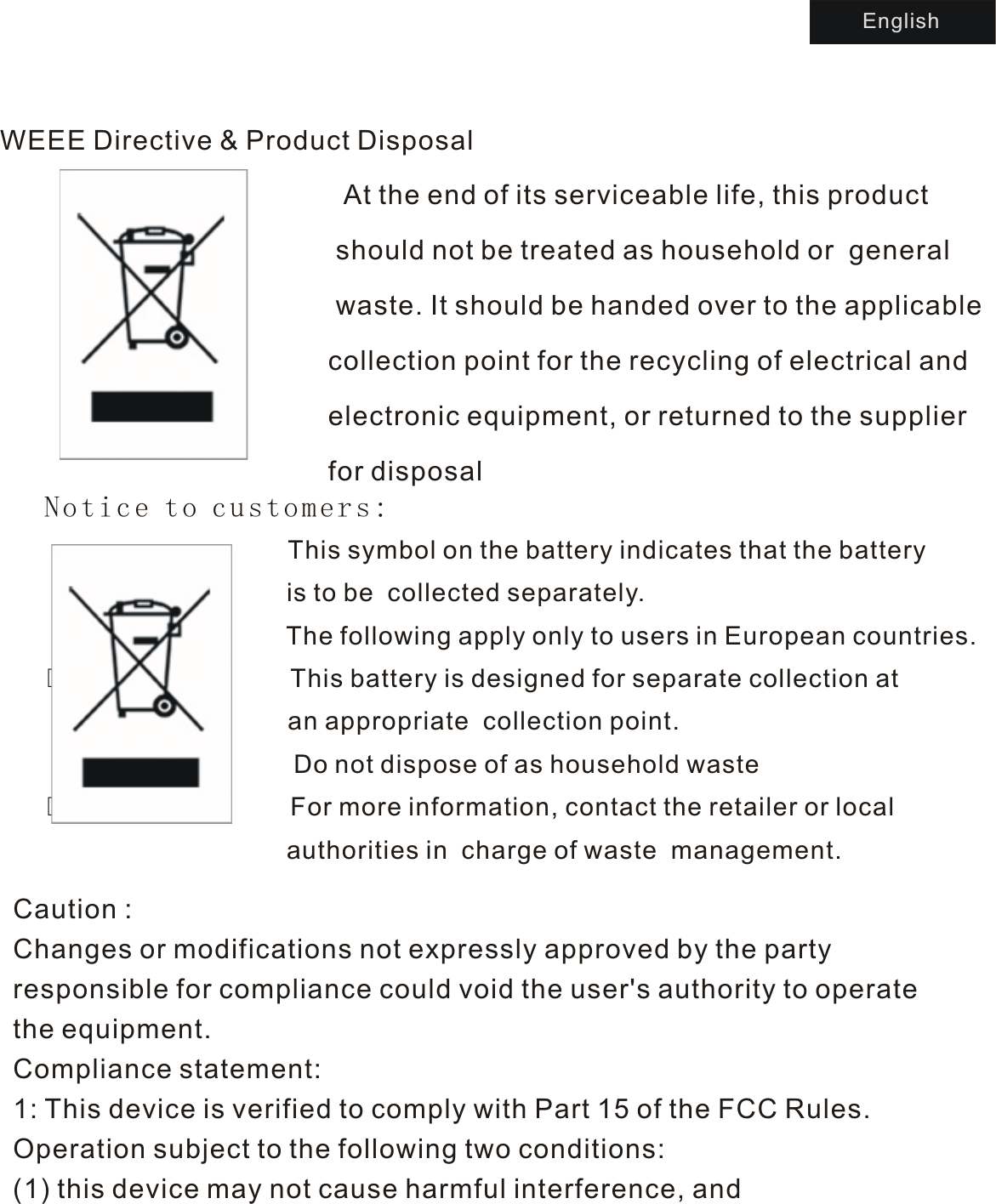 WEEE Directive &amp; Product Disposal                         At the end of its serviceable life, this product                                             should not be treated as household or  general                                            waste. It should be handed over to the applicable                                            collection point for the recycling of electrical and                                            electronic equipment, or returned to the supplier                                           for disposal                                                                                             Notice to customers:                   This symbol on the battery indicates that the battery                                   is to be  collected separately.                                  The following apply only to users in European countries.                 This battery is designed for separate collection at                    an appropriate  collection point.                                                                         Do not dispose of as household waste                 For more information, contact the retailer or local                                   authorities in  charge of waste  management.                                  Caution  : Changes or modifications not expressly approved by the party responsible for compliance could void the user&apos;s authority to operate the equipment.Compliance statement:1: This device is verified to comply with Part 15 of the FCC Rules. Operation subject to the following two conditions: (1) this device may not cause harmful interference, andEnglish