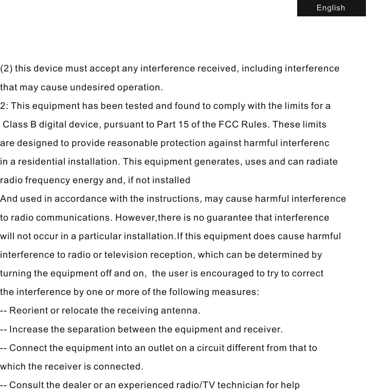 (2) this device must accept any interference received, including interference that may cause undesired operation.2: This equipment has been tested and found to comply with the limits for  a Class B digital device, pursuant to Part 15 of the FCC Rules. These limits are designed to provide reasonable protection against harmful interferencin a residential installation. This equipment generates, uses and can radiate radio frequency energy and, if not installed And used in accordance with the instructions, may cause harmful interference to radio communications. However,there is no guarantee that interference will not occur in a particular installation.If this equipment does cause harmful interference to radio or television reception, which can be determined by turning the equipment off and on,  the user is encouraged to try to correct the interference by one or more of the following measures:-- Reorient or relocate the receiving antenna.-- Increase the separation between the equipment and receiver.-- Connect the equipment into an outlet on a circuit different from that to which the receiver is connected.-- Consult the dealer or an experienced radio/TV technician for help     English