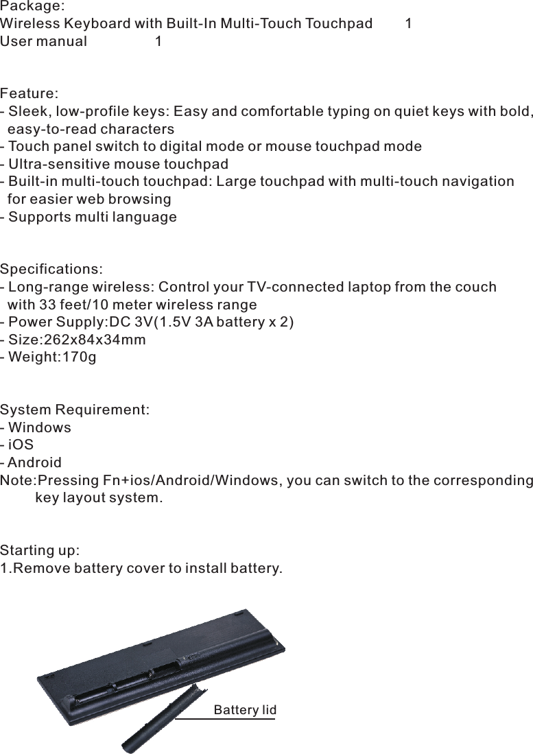 Package:Wireless Keyboard with Built-In Multi-Touch Touchpad        1User manual                 1Feature:- Sleek, low-profile keys: Easy and comfortable typing on quiet keys with bold,   easy-to-read characters - Touch panel switch to digital mode or mouse touchpad mode- Ultra-sensitive mouse touchpad- Built-in multi-touch touchpad: Large touchpad with multi-touch navigation   for easier web browsing - Supports multi languageSpecifications:- Long-range wireless: Control your TV-connected laptop from the couch  with 33 feet/10 meter wireless range - Power Supply:DC 3V(1.5V 3A battery x 2)- Size:262x84x34mm - Weight:170gSystem Requirement:- Windows- iOS- AndroidNote:Pressing Fn+ios/Android/Windows, you can switch to the corresponding         key layout system.Starting up:1.Remove battery cover to install battery.Battery lid