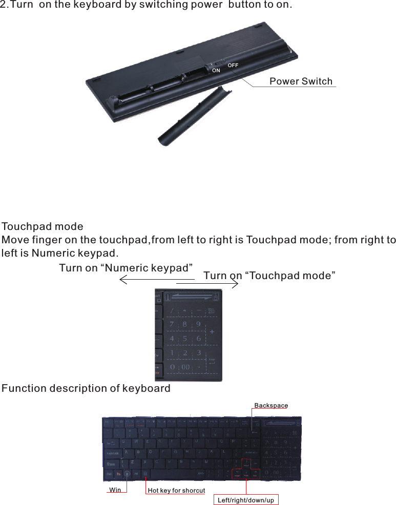 2.Turn  on the keyboard by switching power  button to on.Power SwitchONOFFTouchpad modeMove finger on the touchpad,from left to right is Touchpad mode; from right to left is Numeric keypad.Left/right/down/upBackspaceWin Hot key for shorcutFunction description of keyboardTurn on “Touchpad mode”Turn on “Numeric keypad”