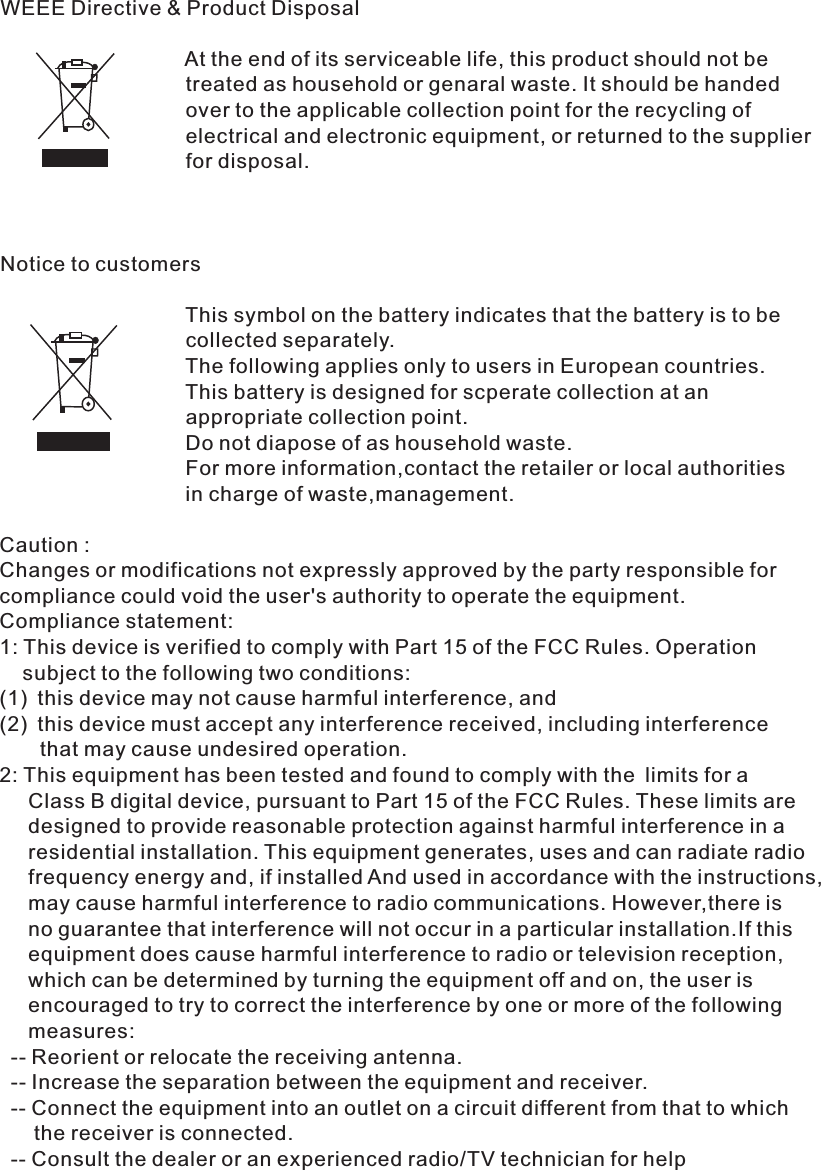 WEEE Directive &amp; Product Disposal                                At the end of its serviceable life, this product should not be                                 treated as household or genaral waste. It should be handed                                 over to the applicable collection point for the recycling of                                 electrical and electronic equipment, or returned to the supplier                                 for disposal.Notice to customers                                This symbol on the battery indicates that the battery is to be                                 collected separately.                                The following applies only to users in European countries.                                This battery is designed for scperate collection at an                                 appropriate collection point.                                Do not diapose of as household waste.                                For more information,contact the retailer or local authorities                                in charge of waste,management.                                                                                                                                                                                                                                                                Caution : Changes or modifications not expressly approved by the party responsible for compliance could void the user&apos;s authority to operate the equipment.Compliance statement:1: This device is verified to comply with Part 15 of the FCC Rules. Operation     subject to the following two conditions: (1) this device may not cause harmful interference, and(2) this device must accept any interference received, including interference        that may cause undesired operation.2: This equipment has been tested and found to comply with the limits for a      Class B digital   device, pursuant to Part 15 of the FCC Rules. These limits are      designed to provide reasonable protection against harmful interference in a      residential installation. This equipment generates, uses and can radiate radio      frequency energy and, if installed And used in accordance with the instructions,      may cause harmful interference to radio communications. However,there is      no guarantee that interference will not occur in a particular installation.If this      equipment does cause harmful interference to radio or television reception,      which can be determined by turning the equipment off and on, the user is     encouraged to try to correct the interference by one or more of the following     measures:  -- Reorient or relocate the receiving antenna.  -- Increase the separation between the equipment and receiver.  -- Connect the equipment into an outlet on a circuit different from that to which       the receiver is connected.  -- Consult the dealer or an experienced radio/TV technician for help 