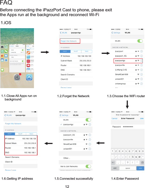 12Before connecting the iPazzPort Cast to phone, please exit the Apps run at the background and reconnect Wi-Fi1.iOS1.1.Close All Apps run on     background1.2.Forget the Network 1.3.Choose the WiFi router1.4.Enter Password1.5.Connected successfully1.6.Getting IP addressFAQ