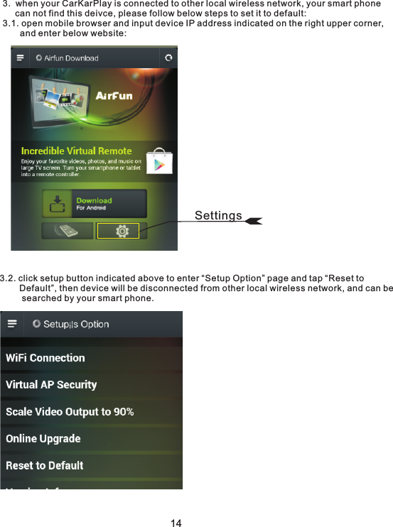 3.  when your CarKarPlay is connected to other local wireless network, your smart phone      can not find this deivce, please follow below steps to set it to default:3.1. open mobile browser and input device IP address indicated on the right upper corner,         and enter below website:3.2. click setup button indicated above to enter “Setup Option” page and tap “Reset to        Default”, then device will be disconnected from other local wireless network, and can be         searched by your smart phone. 14Settings