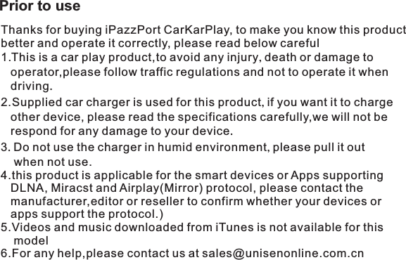 Thanks for buying iPazzPort CarKarPlay, to make you know this productbetter and operate it correctly, please read below careful1.This is a car play product,to avoid any injury, death or damage to    operator,please follow traffic regulations and not to operate it when    driving.2.Supplied car charger is used for this product, if you want it to charge    other device, please read the specifications carefully,we will not be    respond for any damage to your device.3. Do not use the charger in humid environment, please pull it out     when not use.  4.this product is applicable for the smart devices or Apps supporting    DLNA, Miracst and Airplay(Mirror) protocol, please contact the    manufacturer,editor or reseller to confirm whether your devices or    apps support the protocol.)5.Videos and music downloaded from iTunes is not available for this     model6.For any help,please contact us at sales@unisenonline.com.cn Prior to use