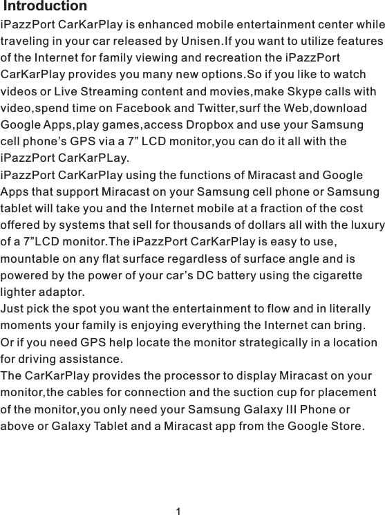 iPazzPort CarKarPlay is enhanced mobile entertainment center while traveling in your car released by Unisen.If you want to utilize features of the Internet for family viewing and recreation the iPazzPort CarKarPlay provides you many new options.So if you like to watch videos or Live Streaming content and movies,make Skype calls withvideo,spend time on Facebook and Twitter,surf the Web,download Google Apps,play games,access Dropbox and use your Samsung cell phone’s GPS via a 7” LCD monitor,you can do it all with the iPazzPort CarKarPLay.iPazzPort CarKarPlay using the functions of Miracast and Google Apps that support Miracast on your Samsung cell phone or Samsungtablet will take you and the Internet mobile at a fraction of the cost offered by systems that sell for thousands of dollars all with the luxury of a 7”LCD monitor.The iPazzPort CarKarPlay is easy to use,mountable on any flat surface regardless of surface angle and is powered by the power of your car’s DC battery using the cigarette lighter adaptor. Just pick the spot you want the entertainment to flow and in literally moments your family is enjoying everything the Internet can bring.Or if you need GPS help locate the monitor strategically in a location for driving assistance.The CarKarPlay provides the processor to display Miracast on your monitor,the cables for connection and the suction cup for placement of the monitor,you only need your Samsung Galaxy III Phone or above or Galaxy Tablet and a Miracast app from the Google Store. Introduction1