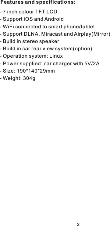 2- 7 inch colour TFT LCD- Support iOS and Android - WiFi connected to smart phone/tablet- Support DLNA, Miracast and Airplay(Mirror)- Build in stereo speaker- Build in car rear view system(option)- Operation system: Linux- Power supplied: car charger with 5V/2A- Size: 190*140*29mm- Weight: 304gFeatures and specifications: