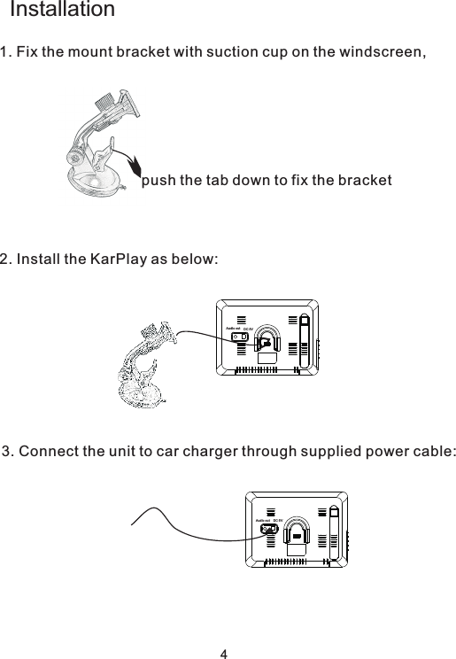 Installation1. Fix the mount bracket with suction cup on the windscreen,  2. Install the KarPlay as below:   3. Connect the unit to car charger through supplied power cable:   push the tab down to fix the bracketDC 5VAud io outDC 5VAud io out4