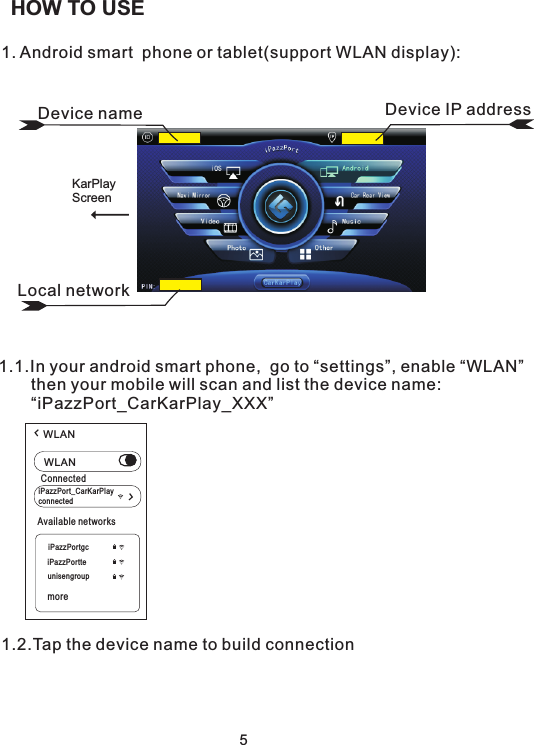 1. Android smart  phone or tablet(support WLAN display):1.1.In your android smart phone,  go to “settings”, enable “WLAN”       then your mobile will scan and list the device name:        “iPazzPort_CarKarPlay_XXX” 1.2.Tap the device name to build connection 5HOW TO USELocal networkDevice name Device IP addressKarPlayScreenWLANWLANiPazzPort_CarKarPlayconnectedConnectediPazzPortgciPazzPortteunisengroupmoreAvailable networks