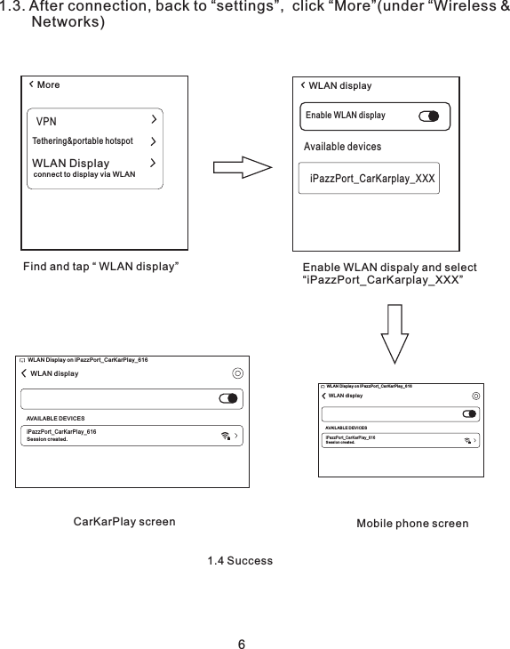 1.3. After connection, back to “settings”,  click “More”(under “Wireless &amp;         Networks)  More WLAN displayVPNTethering&amp;portable hotspotWLAN Displayconnect to display via WLANEnable WLAN displayAvailable devicesiPazzPort_CarKarplay_XXXFind and tap “ WLAN display” Enable WLAN dispaly and select“iPazzPort_CarKarplay_XXX”CarKarPlay screen Mobile phone screen1.4 Success6WLAN displayWLA N Displ ay on iPa zzPor t_Car KarPl ay_61 6AVAIL ABLE D EVIC ESiPazzP ort_ CarKarP lay_ 616Ses sion cr eated .WLAN displayWLAN Di spl ay on i Paz zPort_CarKarPl ay_ 616AVAIL ABL E DEVICESiPazz Port_ CarKarPl ay_61 6Session create d.