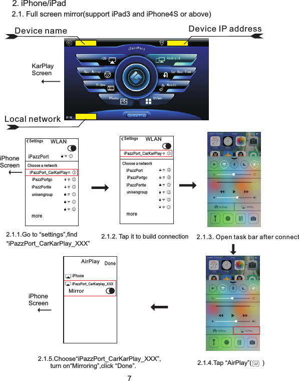 2.1.5.Choose“iPazzPort_CarKarPlay_XXX”,       turn on“Mirroring”,click “Done”.72.iPhone/iPad2.1.2. Tap it to build connection2.1.1.Go to “settings”,find “iPazzPort_CarKarPlay_XXX”2.1.4.Tap “AirPlay”(      )iPhoneScreeniPhoneScreen2.1. Full screen mirror(support iPad3 and iPhone4S or above)Settings WLANiPazzPort_CarKarPlayChoose a networkiPazzPortiPazzPortgciPazzPortteunisengroupmoreSettings WLANiPazzPort_CarKarPlayChoose a networkiPazzPortiPazzPortgciPazzPortteunisengroupmore2.1.3. Open task bar after connectAirPlay DoneiPhoneMirroriPazzPort_CarKarplay_XXXLocal networkDevice name Device IP addressKarPlayScreen