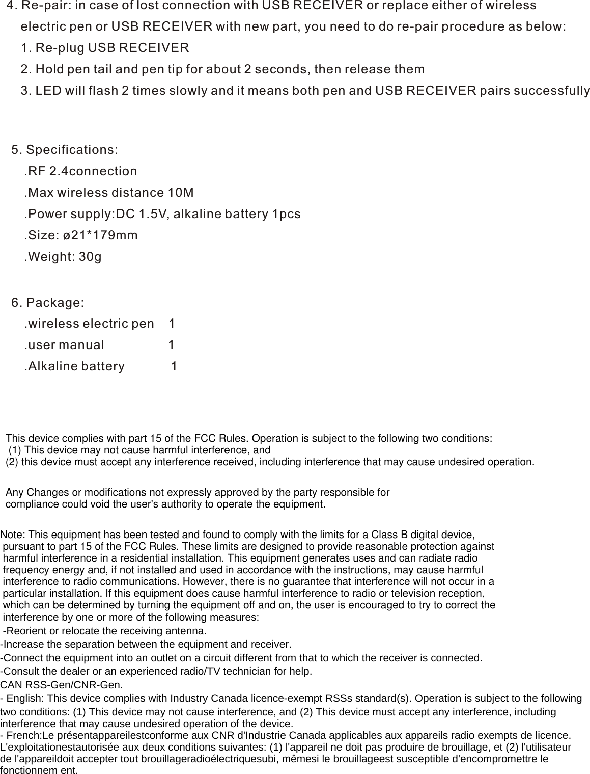 4. Re-pair: in case of lost connection with USB RECEIVER or replace either of wireless     electric pen or USB RECEIVER with new part, you need to do re-pair procedure as below:    1. Re-plug USB RECEIVER    2. Hold pen tail and pen tip for about 2 seconds, then release them    3. LED will flash 2 times slowly and it means both pen and USB RECEIVER pairs successfully5. Specifications: .RF 2.4connection .Max wireless distance 10M  .Power supply:DC 1.5V, alkaline battery 1pcs .Size: ø21*179mm .Weight: 30g6. Package: .wireless electric pen    1 .user manual                  1 .Alkaline battery             1 This device complies with part 15 of the FCC Rules. Operation is subject to the following two conditions: (1) This device may not cause harmful interference, and (2) this device must accept any interference received, including interference that may cause undesired operation.Any Changes or modifications not expressly approved by the party responsible for compliance could void the user&apos;s authority to operate the equipment.Note: This equipment has been tested and found to comply with the limits for a Class B digital device, pursuant to part 15 of the FCC Rules. These limits are designed to provide reasonable protection against harmful interference in a residential installation. This equipment generates uses and can radiate radio frequency energy and, if not installed and used in accordance with the instructions, may cause harmful interference to radio communications. However, there is no guarantee that interference will not occur in a particular installation. If this equipment does cause harmful interference to radio or television reception, which can be determined by turning the equipment off and on, the user is encouraged to try to correct the interference by one or more of the following measures: -Reorient or relocate the receiving antenna.-Increase the separation between the equipment and receiver.-Connect the equipment into an outlet on a circuit different from that to which the receiver is connected. -Consult the dealer or an experienced radio/TV technician for help. CAN RSS-Gen/CNR-Gen.- English: This device complies with Industry Canada licence-exempt RSSs standard(s). Operation is subject to the following two conditions: (1) This device may not cause interference, and (2) This device must accept any interference, includinginterference that may cause undesired operation of the device.- French:Le présentappareilestconforme aux CNR d&apos;Industrie Canada applicables aux appareils radio exempts de licence.L&apos;exploitationestautorisée aux deux conditions suivantes: (1) l&apos;appareil ne doit pas produire de brouillage, et (2) l&apos;utilisateur de l&apos;appareildoit accepter tout brouillageradioélectriquesubi, mêmesi le brouillageest susceptible d&apos;encompromettre le fonctionnem ent.     