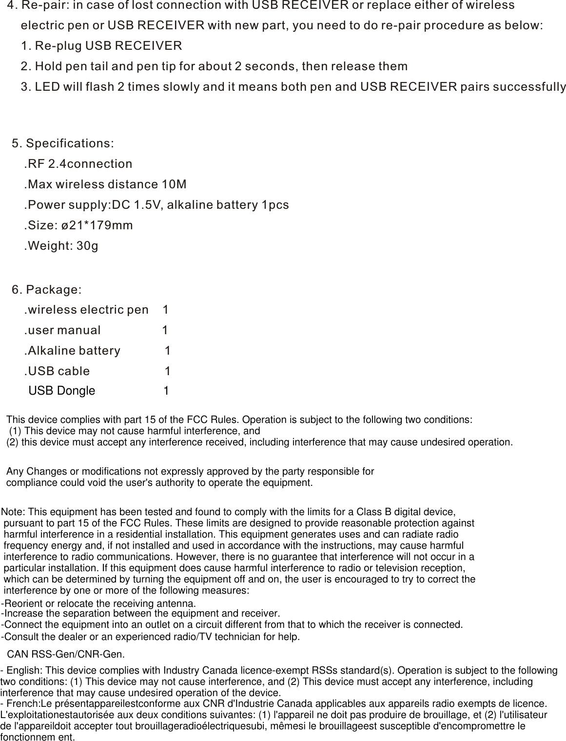 4. Re-pair: in case of lost connection with USB RECEIVER or replace either of wireless     electric pen or USB RECEIVER with new part, you need to do re-pair procedure as below:    1. Re-plug USB RECEIVER    2. Hold pen tail and pen tip for about 2 seconds, then release them    3. LED will flash 2 times slowly and it means both pen and USB RECEIVER pairs successfully5. Specifications: .RF 2.4connection .Max wireless distance 10M  .Power supply:DC 1.5V, alkaline battery 1pcs .Size: ø21*179mm .Weight: 30g6. Package: .wireless electric pen    1 .user manual                  1 .Alkaline battery             1 .USB cable                      1This device complies with part 15 of the FCC Rules. Operation is subject to the following two conditions: (1) This device may not cause harmful interference, and (2) this device must accept any interference received, including interference that may cause undesired operation.Any Changes or modifications not expressly approved by the party responsible for compliance could void the user&apos;s authority to operate the equipment.Note: This equipment has been tested and found to comply with the limits for a Class B digital device, pursuant to part 15 of the FCC Rules. These limits are designed to provide reasonable protection against harmful interference in a residential installation. This equipment generates uses and can radiate radio frequency energy and, if not installed and used in accordance with the instructions, may cause harmful interference to radio communications. However, there is no guarantee that interference will not occur in a particular installation. If this equipment does cause harmful interference to radio or television reception, which can be determined by turning the equipment off and on, the user is encouraged to try to correct the interference by one or more of the following measures:-Reorient or relocate the receiving antenna.-Increase the separation between the equipment and receiver.-Connect the equipment into an outlet on a circuit different from that to which the receiver is connected.-Consult the dealer or an experienced radio/TV technician for help.CAN RSS-Gen/CNR-Gen.USB Dongle                    1- English: This device complies with Industry Canada licence-exempt RSSs standard(s). Operation is subject to the followingtwo conditions: (1) This device may not cause interference, and (2) This device must accept any interference, includinginterference that may cause undesired operation of the device.- French:Le présentappareilestconforme aux CNR d&apos;Industrie Canada applicables aux appareils radio exempts de licence.L&apos;exploitationestautorisée aux deux conditions suivantes: (1) l&apos;appareil ne doit pas produire de brouillage, et (2) l&apos;utilisateurde l&apos;appareildoit accepter tout brouillageradioélectriquesubi, mêmesi le brouillageest susceptible d&apos;encompromettre lefonctionnem ent.