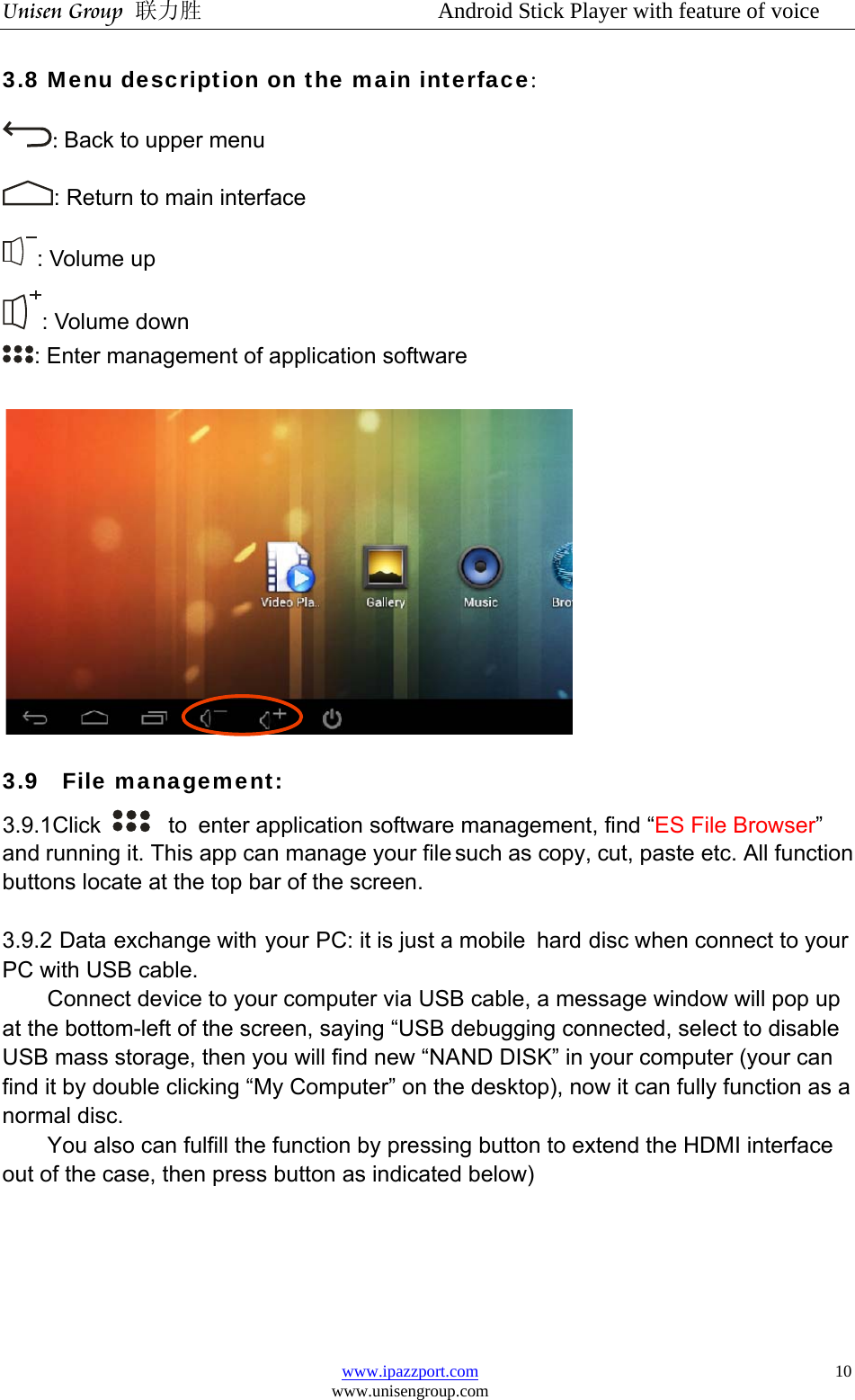 Unisen Group 联力胜                  Android Stick Player with feature of voice www.ipazzport.com www.unisengroup.com  103.8 Menu description on the main interface: : Back to upper menu : Return to main interface : Volume up : Volume down : Enter management of application software   3.9  File management:  3.9.1Click    to enter application software management, find “ES File Browser” and running it. This app can manage your file such as copy, cut, paste etc. All function buttons locate at the top bar of the screen.  3.9.2 Data exchange with your PC: it is just a mobile  hard disc when connect to your PC with USB cable.   Connect device to your computer via USB cable, a message window will pop up at the bottom-left of the screen, saying “USB debugging connected, select to disable USB mass storage, then you will find new “NAND DISK” in your computer (your can find it by double clicking “My Computer” on the desktop), now it can fully function as a normal disc.   You also can fulfill the function by pressing button to extend the HDMI interface out of the case, then press button as indicated below)  