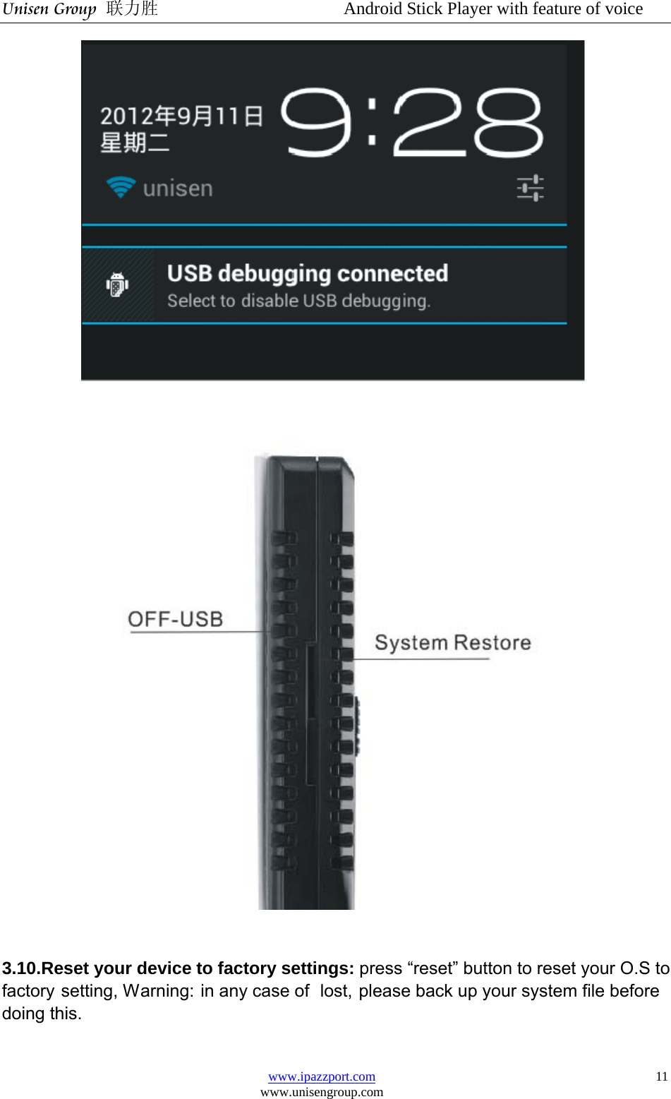 Unisen Group 联力胜                  Android Stick Player with feature of voice www.ipazzport.com www.unisengroup.com  11       3.10.Reset your device to factory settings: press “reset” button to reset your O.S to factory setting, Warning: in any case of  lost, please back up your system file before doing this.  