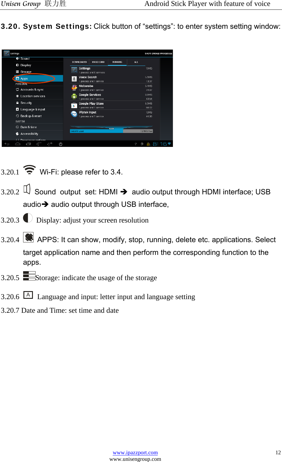 Unisen Group 联力胜                  Android Stick Player with feature of voice www.ipazzport.com www.unisengroup.com  123.20. System Settings: Click button of “settings”: to enter system setting window:    3.20.1  Wi-Fi: please refer to 3.4. 3.20.2    Sound output set: HDMI Î audio output through HDMI interface; USB  audioÎ audio output through USB interface,   3.20.3    Display: adjust your screen resolution 3.20.4    APPS: It can show, modify, stop, running, delete etc. applications. Select target application name and then perform the corresponding function to the apps. 3.20.5  Storage: indicate the usage of the storage 3.20.6 A  Language and input: letter input and language setting 3.20.7 Date and Time: set time and date              