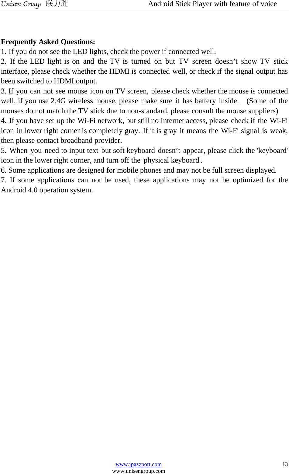 Unisen Group 联力胜                  Android Stick Player with feature of voice www.ipazzport.com www.unisengroup.com  13  Frequently Asked Questions:  1. If you do not see the LED lights, check the power if connected well. 2. If the LED light is on and the TV is turned on but TV screen doesn’t show TV stick interface, please check whether the HDMI is connected well, or check if the signal output has been switched to HDMI output. 3. If you can not see mouse icon on TV screen, please check whether the mouse is connected well, if you use 2.4G wireless mouse, please make sure it has battery inside.  (Some of the mouses do not match the TV stick due to non-standard, please consult the mouse suppliers) 4. If you have set up the Wi-Fi network, but still no Internet access, please check if the Wi-Fi icon in lower right corner is completely gray. If it is gray it means the Wi-Fi signal is weak, then please contact broadband provider. 5. When you need to input text but soft keyboard doesn’t appear, please click the &apos;keyboard&apos; icon in the lower right corner, and turn off the &apos;physical keyboard&apos;. 6. Some applications are designed for mobile phones and may not be full screen displayed. 7. If some applications can not be used, these applications may not be optimized for the Android 4.0 operation system.                   