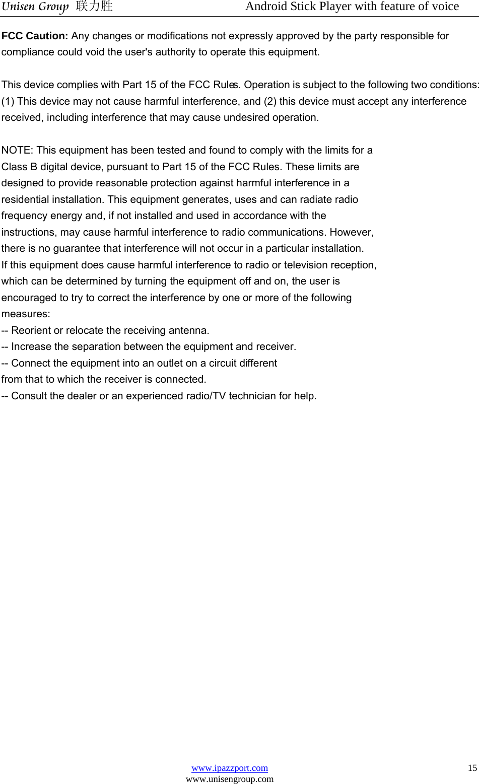 Unisen Group 联力胜                  Android Stick Player with feature of voice www.ipazzport.com www.unisengroup.com  15FCC Caution: Any changes or modifications not expressly approved by the party responsible for compliance could void the user&apos;s authority to operate this equipment.  This device complies with Part 15 of the FCC Rules. Operation is subject to the following two conditions: (1) This device may not cause harmful interference, and (2) this device must accept any interference received, including interference that may cause undesired operation.   NOTE: This equipment has been tested and found to comply with the limits for a Class B digital device, pursuant to Part 15 of the FCC Rules. These limits are designed to provide reasonable protection against harmful interference in a residential installation. This equipment generates, uses and can radiate radio frequency energy and, if not installed and used in accordance with the instructions, may cause harmful interference to radio communications. However, there is no guarantee that interference will not occur in a particular installation. If this equipment does cause harmful interference to radio or television reception, which can be determined by turning the equipment off and on, the user is encouraged to try to correct the interference by one or more of the following measures: -- Reorient or relocate the receiving antenna. -- Increase the separation between the equipment and receiver. -- Connect the equipment into an outlet on a circuit different from that to which the receiver is connected. -- Consult the dealer or an experienced radio/TV technician for help.  