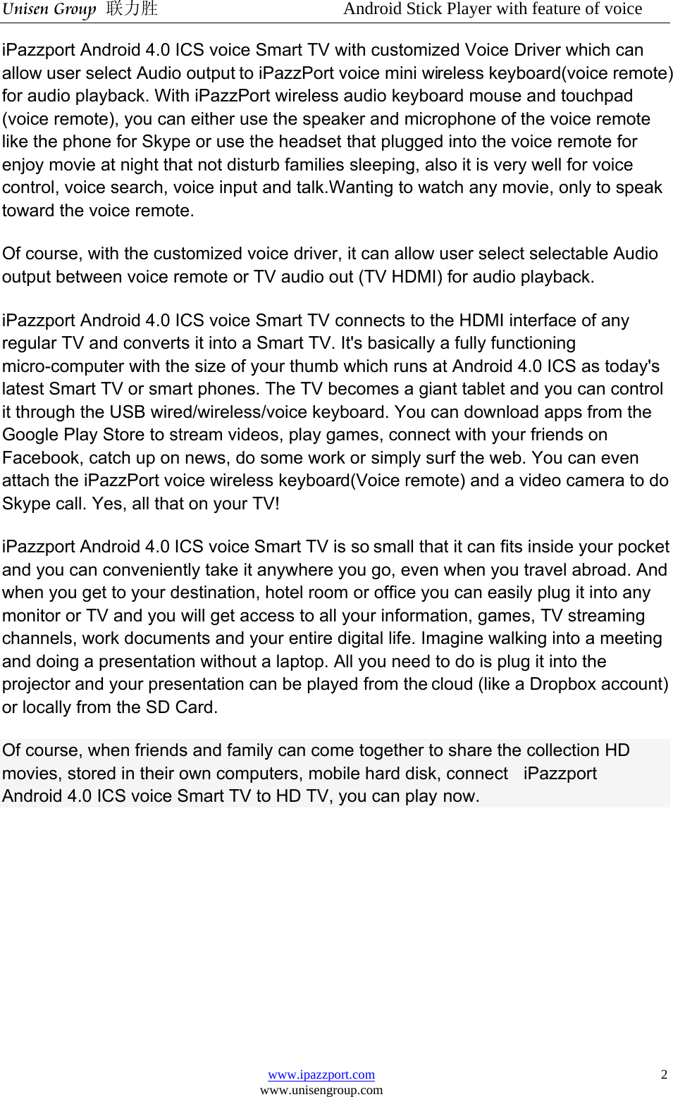 Unisen Group 联力胜                  Android Stick Player with feature of voice www.ipazzport.com www.unisengroup.com  2iPazzport Android 4.0 ICS voice Smart TV with customized Voice Driver which can allow user select Audio output to iPazzPort voice mini wireless keyboard(voice remote) for audio playback. With iPazzPort wireless audio keyboard mouse and touchpad (voice remote), you can either use the speaker and microphone of the voice remote like the phone for Skype or use the headset that plugged into the voice remote for enjoy movie at night that not disturb families sleeping, also it is very well for voice control, voice search, voice input and talk.Wanting to watch any movie, only to speak toward the voice remote. Of course, with the customized voice driver, it can allow user select selectable Audio output between voice remote or TV audio out (TV HDMI) for audio playback. iPazzport Android 4.0 ICS voice Smart TV connects to the HDMI interface of any regular TV and converts it into a Smart TV. It&apos;s basically a fully functioning micro-computer with the size of your thumb which runs at Android 4.0 ICS as today&apos;s latest Smart TV or smart phones. The TV becomes a giant tablet and you can control it through the USB wired/wireless/voice keyboard. You can download apps from the Google Play Store to stream videos, play games, connect with your friends on Facebook, catch up on news, do some work or simply surf the web. You can even attach the iPazzPort voice wireless keyboard(Voice remote) and a video camera to do Skype call. Yes, all that on your TV!    iPazzport Android 4.0 ICS voice Smart TV is so small that it can fits inside your pocket and you can conveniently take it anywhere you go, even when you travel abroad. And when you get to your destination, hotel room or office you can easily plug it into any monitor or TV and you will get access to all your information, games, TV streaming channels, work documents and your entire digital life. Imagine walking into a meeting and doing a presentation without a laptop. All you need to do is plug it into the projector and your presentation can be played from the cloud (like a Dropbox account) or locally from the SD Card. Of course, when friends and family can come together to share the collection HD movies, stored in their own computers, mobile hard disk, connect    iPazzport Android 4.0 ICS voice Smart TV to HD TV, you can play now.      