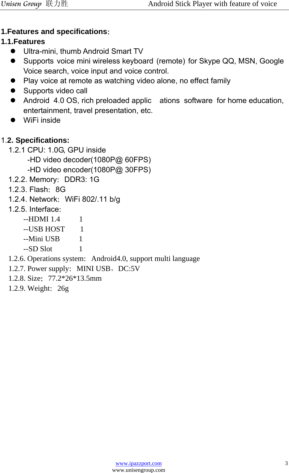 Unisen Group 联力胜                  Android Stick Player with feature of voice www.ipazzport.com www.unisengroup.com  3 1.Features and specifications： 1.1.Features z  Ultra-mini, thumb Android Smart TV z  Supports voice mini wireless keyboard (remote) for Skype QQ, MSN, Google Voice search, voice input and voice control. z  Play voice at remote as watching video alone, no effect family z  Supports video call z  Android 4.0 OS, rich preloaded applic ations software for home education, entertainment, travel presentation, etc. z WiFi inside  1.2. Specifications: 1.2.1 CPU: 1.0G, GPU inside -HD video decoder(1080P@ 60FPS) -HD video encoder(1080P@ 30FPS) 1.2.2. Memory：DDR3: 1G   1.2.3. Flash：8G 1.2.4. Network：WiFi 802/.11 b/g 1.2.5. Interface： --HDMI 1.4     1 --USB HOST    1 --Mini USB     1 --SD Slot       1 1.2.6. Operations system：Android4.0, support multi language 1.2.7. Power supply：MINI USB，DC:5V 1.2.8. Size：77.2*26*13.5mm 1.2.9. Weight：26g                 